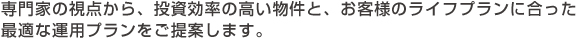 専門家の視点から、投資効率の高い物件と、お客様のライフプランに合った最適な運用プランをご提案します。